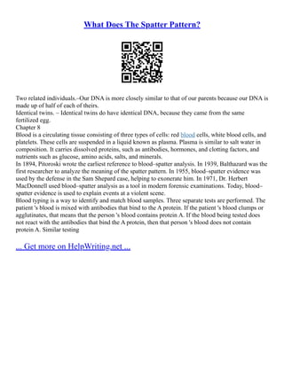 What Does The Spatter Pattern?
Two related individuals.–Our DNA is more closely similar to that of our parents because our DNA is
made up of half of each of theirs.
Identical twins. – Identical twins do have identical DNA, because they came from the same
fertilized egg.
Chapter 8
Blood is a circulating tissue consisting of three types of cells: red blood cells, white blood cells, and
platelets. These cells are suspended in a liquid known as plasma. Plasma is similar to salt water in
composition. It carries dissolved proteins, such as antibodies, hormones, and clotting factors, and
nutrients such as glucose, amino acids, salts, and minerals.
In 1894, Pitoroski wrote the earliest reference to blood–spatter analysis. In 1939, Balthazard was the
first researcher to analyze the meaning of the spatter pattern. In 1955, blood–spatter evidence was
used by the defense in the Sam Shepard case, helping to exonerate him. In 1971, Dr. Herbert
MacDonnell used blood–spatter analysis as a tool in modern forensic examinations. Today, blood–
spatter evidence is used to explain events at a violent scene.
Blood typing is a way to identify and match blood samples. Three separate tests are performed. The
patient 's blood is mixed with antibodies that bind to the A protein. If the patient 's blood clumps or
agglutinates, that means that the person 's blood contains protein A. If the blood being tested does
not react with the antibodies that bind the A protein, then that person 's blood does not contain
protein A. Similar testing
... Get more on HelpWriting.net ...
 