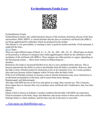 Erythroblastosis Fetalis Essay
Erythroblastosis Fetalis
Erythroblastosis fetalis, also called hemolytic disease of the newborn, hemolytic disease of the fetus
and newborn, HDN, HDFN, is a blood disorder that the fetus or newborn's red blood cells (RBCs)
are being agglutinated by antibodies which are produced by the mother.
This disease is very preventable, so catching it early is good for mother and baby. If left untreated, it
might kill the fetus.
Blood Types
There are eight different types of blood: A+, A–, B+, B–, AB+, AB–, O+, O–. Blood types are based
on the presence or absence of antigens (also called agglutinogens) which are the substances on the
membrane of the red blood cells (RBCs). These antigens are either proteins or sugars, depending on
the blood group system. ... Show more content on Helpwriting.net ...
Jaundice
Hemolysis also leads to increased bilirubin level, but it is not a problem before delivery. This is
because placenta has the ability to remove the bilirubin from the baby's circulation. However, after
the baby is born, bilirubin cannot be cleared due to his or her immature liver. As a result, jaundice
(skin and eyes become yellow) happens within 24 hours after the baby's birth.
If the level of bilirubin continue to increase, acute or chronic kernicterus may occur. Kernicterus is
an abnormal accumulation in the brain, and it causes brain tissue damage.
Hepatomegaly and Splenomegaly
The baby with HDN has his or her liver and spleen in a large–than–normal size. This is because
those organs have to increase their size to produce more red blood cells. Furthermore, they lose their
functions.
Edema
Edema which is known as hydrops is another condition that the baby with HDN can experience.
Fluid accumulates in the heart, lungs, and abdomen, and causes tissues in these areas start swollen.
Hydrops fetalis is a fatal condition, and the fetus may die in the utero or soon after
... Get more on HelpWriting.net ...
 