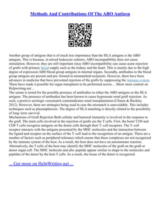 Methods And Contributions Of The ABO Antigen
Another group of antigens that is of much less importance than the HLA antigens is the ABO
antigens. This is because, in mixed leukocyte cultures, ABO incompatibility does not cause
stimulation. However, they are still important since ABO incompatibility can cause acute rejection
of grafts with primary blood supply such as the kidney and the heart. This is mainly due to the high
degree of expression ABO blood group antigens in internal organs. Secondly, antibodies to the blood
group antigens are present and pre–formed in mismatched recipients. However, there have been
advances in medicine that have prevented rejection of the grafts by suppressing the immune system.
These have made it possible for organ transplants to be performed across ... Show more content on
Helpwriting.net ...
The serum is tested for the possible presence of antibodies to either the ABO antigens or the HLA
antigens. The presence of antibodies has been known to cause hyperacute renal graft rejection. As
such, a positive serologic crossmatch contraindicates renal transplantation (Chinen & Buckley
2012). However, there are strategies being used in case the mismatch is unavoidable. This includes
techniques such as plasmapheresis. The degree of HLA matching is directly related to the possibility
of long–term survival.
Mechanisms of Graft Rejection Both cellular and humoral immunity is involved in the response to
the graft. The main cells involved in the rejection of grafts are the T cells. First, the hosts' CD4 and
CD8 T cells recognize antigens on the donor cells through their T–cell receptors. The T–cell
receptor interacts with the antigens presented by the MHC molecules and the interaction between
the ligand and receptor on the surface of the T–cell lead to the recognition of an antigen. There are a
number of factors such as peripheral tolerance which ensure that these complexes are not recognized
by the immune system of the host. As a result, the host does not have an autoimmune reaction.
Alternatively, the T cells of the host may identify the MHC molecules of the graft on the graft or
donor organ cell. The MHC molecule and allo–peptide appear similar in shape to the molecules and
peptides of the donor by the host T cells. As a result, the tissue of the donor is recognized
... Get more on HelpWriting.net ...
 