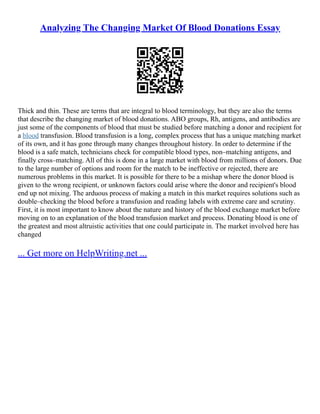 Analyzing The Changing Market Of Blood Donations Essay
Thick and thin. These are terms that are integral to blood terminology, but they are also the terms
that describe the changing market of blood donations. ABO groups, Rh, antigens, and antibodies are
just some of the components of blood that must be studied before matching a donor and recipient for
a blood transfusion. Blood transfusion is a long, complex process that has a unique matching market
of its own, and it has gone through many changes throughout history. In order to determine if the
blood is a safe match, technicians check for compatible blood types, non–matching antigens, and
finally cross–matching. All of this is done in a large market with blood from millions of donors. Due
to the large number of options and room for the match to be ineffective or rejected, there are
numerous problems in this market. It is possible for there to be a mishap where the donor blood is
given to the wrong recipient, or unknown factors could arise where the donor and recipient's blood
end up not mixing. The arduous process of making a match in this market requires solutions such as
double–checking the blood before a transfusion and reading labels with extreme care and scrutiny.
First, it is most important to know about the nature and history of the blood exchange market before
moving on to an explanation of the blood transfusion market and process. Donating blood is one of
the greatest and most altruistic activities that one could participate in. The market involved here has
changed
... Get more on HelpWriting.net ...
 