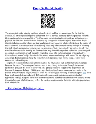 Essay On Racial Identity
The concept of racial identity has been misunderstood and had been contested for the last few
decades. As a biological category is concerned, race is derived from any person's physical features,
Gene pools and character qualities. The Caucasoid population is often considered as having more
physical abilities and moral qualities followed by Mongoloid and the Negroid population. Racial
identity is being considered as a surface level mainstream based on what we look about the matter of
racial identities. Racial identities can adversely affect any relationship with the concept of learning
that individuals get acquired in their own environments. Today theoretically as well as literally the
manifestations of racial identity are discussed not only in the biological order but has been accepted
as a social construction, which basically refers to a sense of a particular group or the collective
identity based on one's objective that he/she shares a common heritage with any of the social group
concerned. Earlier readings have the contexts which determine that people were ... Show more
content on Helpwriting.net ...
The project contains the basic differences such as the physical as well as the skeletal differences
between the races. The concept of human races is also clearly understood through the various
researches going on the races of the world. The genetic distances suggests the major races of
humans first occurred about 120,000 years ago. In the cultural sense races may have exist in the
human population for a longer period of time, but the biological meaning of the concept of race have
been implemented objectively with different molecular genetic data through the method of
hypothesis testing. Adaptive traits such as skin color have from the earlier times been used to define
the races but on a whole they only reflect the existing environmental factor to which the populations
have adapted for
... Get more on HelpWriting.net ...
 