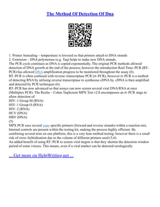 The Method Of Detection Of Dna
1. Primer Annealing – temperature is lowered so that primers attach to DNA strands
2. Extension – DNA polymerase (e.g. Taq) helps to make new DNA strands.
The PCR cycle continues as DNA is copied exponentially. The original PCR methods allowed
detection of DNA growth at the end of the process; however the introduction Real Time–PCR (RT–
PCR) has allowed DNA amplification progress to be monitored throughout the assay (6).
RT–PCR is often confused with reverse–transcriptase PCR (rt–PCR), however rt–PCR is a method
of detecting RNA by utilising reverse transcriptase to synthesise cDNA by. cDNA is then amplified
and detected by PCR techniques (6).
RT–PCR has now advanced so that assays can now screen several viral DNA/RNA at once
(Multiplex PCR). The Roche – Cobas TaqScreen MPX Test v2.0 encompasses an rt–PCR stage to
allow detection of:
HIV–1 Group M (RNA)
HIV–1 Group O (RNA)
HIV–2 (RNA)
HCV (DNA)
HBV (DNA)
(5)
MPX PCR uses several gene specific primers (forward and reverse strands) within a reaction mix.
Internal controls are present within the testing kit, making the process highly efficient. By
combining several tests on one platform, this is a very lean method testing; however there is a small
risk of cross–hybridisation due to the volume of different primers used (5,6).
An added benefit of using RT–PCR to screen viral targets is that they shorten the detection window
period of some viruses. This means, even if a viral marker can be detected serologically
... Get more on HelpWriting.net ...
 
