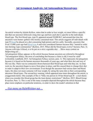 Ad Argument Analysis: Ad Anteequitem Stereotypes
An article written by Juliette Kellow, states that in order to lose weight, we must follow a specific
diet that our ancestors followed a long time ago and how each diet is specific to the individuals
blood type. The first blood type, type O, appeared around 50,000 B.C and around that time the
ancestors were hunter–gathers who mostly consumed meat. This article suggests all individuals with
type O blood be placed on a diet consuming high protein and low carbs. Secondly, ancestors that
lived 15,000 years ago had blood type A and were considered farmers because they "started to settle
into farming–type communities" (Kellow, 2015. When did the blood types evolve? Section, Para. 3).
Anyone with type A blood, is to be put on a strict vegetable diet. ... Show more content on
Helpwriting.net ...
Ad antequitem fallacy appears in this article because human ancestors are referred to throughout
"Ad antequitem fallacy: the error of concluding that because a claim is old, it must be valid"
(Lilienfeld, Landfield, 2015. Ad Antequitem Fallacy section, para. 1). This represents Ad antequitem
because it is based on the human ancestors thousands of years ago, and what their diet and way of
life was like. There was no connection shown between their blood type and what they ate. As time
went on, the ancestors began to move from place to place, and this caused them to change their diet
in order to adapt to their new environment. Even though the ancestors had various diets and blood
types, this does not mean someone will lose weight, by eating the same diet as their corresponding
ancestors' blood types. The second key warning, which appeared nine times throughout the article, is
exaggerated claims. One example of this is "Only one person in 10 has blood type B – a real shame
when you consider this blood group has the least dietary restrictions!" (Kellow, 2015. Blood Group
B section, Para. 1). This is one of the many examples depicted throughout the article because they
place more emphasis on particular notations, in order to skew the reader's attention in that
... Get more on HelpWriting.net ...
 