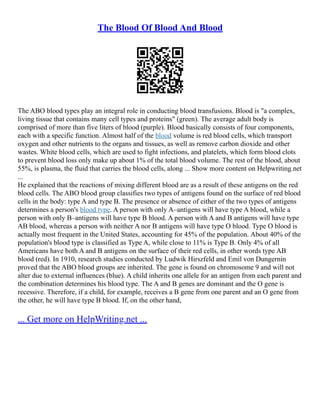 The Blood Of Blood And Blood
The ABO blood types play an integral role in conducting blood transfusions. Blood is "a complex,
living tissue that contains many cell types and proteins" (green). The average adult body is
comprised of more than five liters of blood (purple). Blood basically consists of four components,
each with a specific function. Almost half of the blood volume is red blood cells, which transport
oxygen and other nutrients to the organs and tissues, as well as remove carbon dioxide and other
wastes. White blood cells, which are used to fight infections, and platelets, which form blood clots
to prevent blood loss only make up about 1% of the total blood volume. The rest of the blood, about
55%, is plasma, the fluid that carries the blood cells, along ... Show more content on Helpwriting.net
...
He explained that the reactions of mixing different blood are as a result of these antigens on the red
blood cells. The ABO blood group classifies two types of antigens found on the surface of red blood
cells in the body: type A and type B. The presence or absence of either of the two types of antigens
determines a person's blood type. A person with only A–antigens will have type A blood, while a
person with only B–antigens will have type B blood. A person with A and B antigens will have type
AB blood, whereas a person with neither A nor B antigens will have type O blood. Type O blood is
actually most frequent in the United States, accounting for 45% of the population. About 40% of the
population's blood type is classified as Type A, while close to 11% is Type B. Only 4% of all
Americans have both A and B antigens on the surface of their red cells, in other words type AB
blood (red). In 1910, research studies conducted by Ludwik Hirszfeld and Emil von Dungernin
proved that the ABO blood groups are inherited. The gene is found on chromosome 9 and will not
alter due to external influences (blue). A child inherits one allele for an antigen from each parent and
the combination determines his blood type. The A and B genes are dominant and the O gene is
recessive. Therefore, if a child, for example, receives a B gene from one parent and an O gene from
the other, he will have type B blood. If, on the other hand,
... Get more on HelpWriting.net ...
 