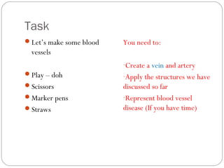 Task
Let’s make some blood

You need to:

vessels
-Create a vein and artery
Play – doh

-Apply the structures we have

Scissors

discussed so far
-Represent blood vessel
disease (If you have time)

Marker pens
Straws

 