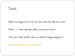 Task
What can happen if we do not look after the blood vessels?
What this video and then fill in your story board.
Tell your study buddy what you think is happening here?
This will help to give you a focus!

 