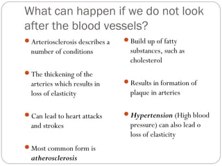 What can happen if we do not look
after the blood vessels?
Arteriosclerosis describes a

number of conditions
The thickening of the

arteries which results in
loss of elasticity
Can lead to heart attacks

and strokes
Most common form is

atherosclerosis

Build up of fatty

substances, such as
cholesterol
Results in formation of

plaque in arteries
Hypertension (High blood

pressure) can also lead o
loss of elasticity

 