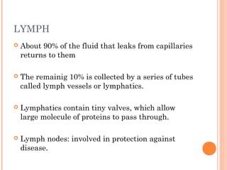 LYMPH
 About 90% of the fluid that leaks from capillaries
returns to them
 The remainig 10% is collected by a series of tubes
called lymph vessels or lymphatics.
 Lymphatics contain tiny valves, which allow
large molecule of proteins to pass through.
 Lymph nodes: involved in protection against
disease.
 