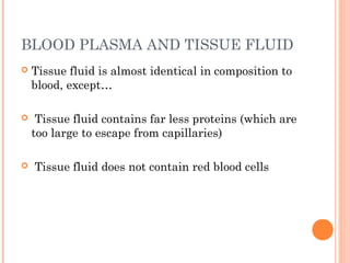 BLOOD PLASMA AND TISSUE FLUID
 Tissue fluid is almost identical in composition to
blood, except…
 Tissue fluid contains far less proteins (which are
too large to escape from capillaries)
 Tissue fluid does not contain red blood cells
 