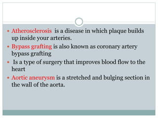  Atherosclerosis is a disease in which plaque builds
up inside your arteries.
 Bypass grafting is also known as coronary artery
bypass grafting
 Is a type of surgery that improves blood flow to the
heart
 Aortic aneurysm is a stretched and bulging section in
the wall of the aorta.
 