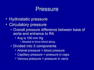 Pressure
• Hydrostatic pressure
• Circulatory pressure
  – Overall pressure difference between base of
    aorta and entrance to RA
    • Avg is 100 mm Hg
       – Needed to force blood along
  – Divided into 3 components
    • Arterial pressure = blood pressure
    • Capillary pressure = pressure in caps
    • Venous pressure = pressure in veins
 