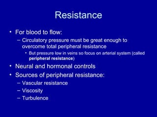 Resistance
• For blood to flow:
  – Circulatory pressure must be great enough to
    overcome total peripheral resistance
     • But pressure low in veins so focus on arterial system (called
       peripheral resistance)
• Neural and hormonal controls
• Sources of peripheral resistance:
  – Vascular resistance
  – Viscosity
  – Turbulence
 