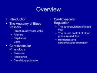Overview
• Introduction                     • Cardiovascular
• The Anatomy of Blood               Regulation
  Vessels                             – The autoregulation of blood
   –                                    flow
       Structure of vessel walls
                                      – The neural control of blood
   –   Arteries
                                        pressure and flow
   –   Capillaries
                                      – Hormones and
   –   Veins                            cardiovascular regulation
• Cardiovascular
  Physiology
   – Pressure
   – Resistance
   – Circulatory pressure
 