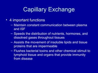Capillary Exchange
• 4 important functions
  – Maintain constant communication between plasma
    and ISF
  – Speeds the distribution of nutrients, hormones, and
    dissolved gases throughout tissues
  – Assists the movement of insoluble lipids and tissue
    proteins that are impermeable
  – Flushes bacterial toxins and other chemical stimuli to
    lymphoid tissue and organs that provide immunity
    from disease
 