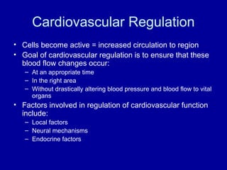 Cardiovascular Regulation
• Cells become active = increased circulation to region
• Goal of cardiovascular regulation is to ensure that these
  blood flow changes occur:
   – At an appropriate time
   – In the right area
   – Without drastically altering blood pressure and blood flow to vital
     organs
• Factors involved in regulation of cardiovascular function
  include:
   – Local factors
   – Neural mechanisms
   – Endocrine factors
 
