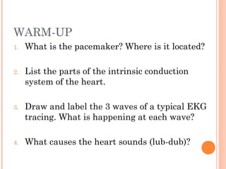 WARM-UP
1. What is the pacemaker? Where is it located?
2. List the parts of the intrinsic conduction
system of the heart.
3. Draw and label the 3 waves of a typical EKG
tracing. What is happening at each wave?
4. What causes the heart sounds (lub-dub)?
 