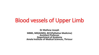 Blood vessels of Upper Limb
Dr Mathew Joseph
MBBS, MD(AIIMS), BCC(Palliative Medicine)
Assistant Professor
Department of Anatomy
Amala Institute of Medical Sciences, Thrissur
 