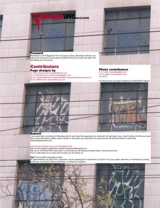 BLOODWARSMAGAZINE




Forward
Bloodwars is a Pdf Magazine. Print it out pass it along. Bloodwars intention is to
expose the various forms and styles of Street Bombing and what ever else I find
stimulating out in the world.


Contributors
Page designs by                                                                      Photo contributors
                                                                                     8-12 | kathy | katize@adelphia.net
16 | Stan Zienka | www.neutralfulfillment.com
                                                                                     14-15 | seak | www.seakmac.com
20-21 | Nohemi Dicuru | www.fashiongraphic.com
                                                                                     36 | ACID
29-33 | Claudio Parentela | www.furtherfield.org/cparentela/docs/index.htm
39-44 | AAGH Crew | www.sickboy.uk.com
                                                                                     All other photos and pages designed by SFAUSTINA™/Nessa




Submit
If you would like to contribute to Bloodwars (don’t send files) first please send an email and I will get back to you. Submit photos of what you would
like to see in Bloodwars: graffiti, stencil, sticker, or what jerks your head back for a second look. Social Commentary is welcomed.
bloodwars@sfaustina.com


Host Sponsor Wanted. If you can help please email.
Want an Ad inserted in Bloodwars contact bloodwars@sfaustina.com
Sign up for the SFAUSTINA news letter it will provide you with Bloodwar release dates. www.sfaustina.com
This is a little piece of my world and me thank you for looking. sf*

Text* Found graffiti newspaper articles.
All rights reserved. No part of this publication may be reproduced or transmitted in any form or by any means, electronic or mechanical, including
photocopy or scanned, without permission in writing from publisher.
 