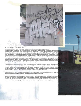 Wanted: UK’s Worst Graffiti Vandals
Rewards of £500 were up for grabs today for anyone who can identify 12 prolific graffiti artists.
The Government’s “Name That Tag” campaign targets offenders who have vandalised hundreds of trains and buildings
with their “tags”, or nicknames. Their unsightly artwork will be depicted in a series of four posters to be displayed in
Tube and train stations in London, as well as in Manchester and Liverpool. Home Office Minister ““ said: “Graffiti tagging
is not harmless fun. “It creates eyesores which blight our communities and damage people’s quality of life. “They are a
burden on businesses and local authorities who are left to clean up graffiti on property and public places.” She added:
“Clean-up costs alone can run into millions of pounds a year, which we all have to pay for.”
Three tags from the campaign will feature in tonight’s Crimewatch programme on BBC1 at 9pm, together with footage of
one of the offenders. Anyone who recognises one of the vandals will be urged to phone Crimestoppers on 1-800-snitch,
and could be up for a £500 reward. A Home Office spokesman said other cash rewards may be available if a member of
the public identifies a graffiti artist who is not featured in the campaign.

A British Transport Police spokesman ‘‘ ‘‘ said the 12 offenders had daubed hundreds of different sites between them,
causing damage worth hundreds of thousands of pounds. “These are the most prolific and high profile offenders at the
moment,” he said. Advertising company Adshel has donated £500 poster sites on bus shelters in London to promote
the new campaign. Chief Constable of British Transport Police ‘‘ ‘‘ said: “The effect of graffiti on people’s perceptions of
their own safety is enormous. “It is a pernicious bane on modern society that affects us all.

“The initiative by the Home Office with Crimestoppers will, I hope, help us in the daily battle to stop the taggers and
graffiti vandals and improve the quality of the travelling environment for everyone.”

Graffiti removal costs London Underground alone £13 million a year. The rewards will be available if information leads to
the arrest and conviction of an offender. More graffiti artists will have their tags publicised in the campaign once the first
12 are caught. The Government is also rolling out a programme to tackle graffiti as part of its crackdown on anti-social
behaviour. Its “together” campaign will also target abandoned cars, begging and nuisance neighbours.
 