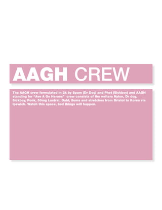 AAGH CREW
The AAGH crew formulated in 2k by Spam (Dr Dog) and Phet (Sickboy) and AAGH
standing for “Ave A Go Heroes” crew consists of the writers Nylon, Dr dog,
Sickboy, Ponk, 50mg Lustral, Dabl, Sums and stretches from Bristol to Korea via
Ipswich. Watch this space, bad things will happen.
 