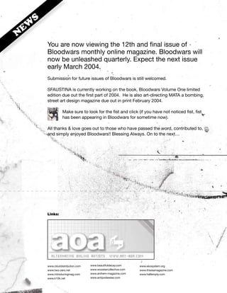 S
 EW
N
        You are now viewing the 12th and final issue of
        Bloodwars monthly online magazine. Bloodwars will
        now be unleashed quarterly. Expect the next issue
        early March 2004.
        Submission for future issues of Bloodwars is still welcomed.

        SFAUSTINA is currently working on the book, Bloodwars Volume One limited
        edition due out the first part of 2004. He is also art-directing MATA a bombing,
        street art design magazine due out in print February 2004.

                   Make sure to look for the fist and click (if you have not noticed fist, fist
                   has been appearing in Bloodwars for sometime now).

        All thanks & love goes out to those who have passed the word, contributed to,
        and simply enjoyed Bloodwars!! Blessing Always. On to the next…




        Links:




        www.cloutdistribution.com   www.beautifuldecay.com      www.ekosystem.org
        www.two-zero.net            www.woostercollective.com   www.thisisamagazine.com
        www.introducingmag.com      www.anthem-magazine.com     www.halfempty.com
        www.k10k.net                www.antipodawear.com
 