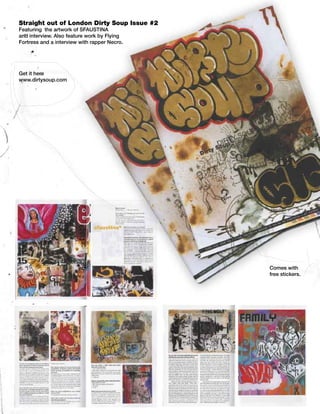 Straight out of London Dirty Soup Issue #2
Featuring the artwork of SFAUSTINA
and interview. Also feature work by Flying
Fortress and a interview with rapper Necro.




Get it here
www.dirtysoup.com




                                              Comes with
                                              free stickers.
 