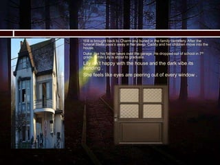  Will is brought back to Charm and buried in the family cemetery. After the
funeral Stella pass’s away in her sleep. Caddy and her children move into the
house.
 Duke ,like his father takes over the garage. He dropped out of school in 7th
grade. While Lily is about to graduate.
 Lily isn’t happy with the house and the dark vibe its
sending .
 She feels like eyes are peering out of every window .

 