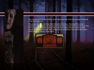  The next few years as the children grow things were fine until money began to dwindle
in her bank account.
 She schemes a plan involving Colin the center of a show. She taught the occult
practices to her children over the years. People curious if Colin looks like the devil. She
told one person, who told another Colin, would be reading fortunes. Within a week
people climbed into her web. She smiled as they climbed over one anther like insects.
Colin’s name is ,‘Ghost’, as he reads.
 