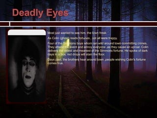  Most just wanted to see him, the town freak.
 As Colin (ghost) reads fortunes , not all were happy.
 Four of the Simmons boys whom ran wild around town committing crimes.
They attend the event and annoy everyone ,as they cause an uproar. Colin
delivers the oldest and meanest of the Simmons fortune. He spoke of dark
days in a box, red drops will stain the floor.
 Days past, the brothers hear around town ,people wishing Colin's fortune
comes true.
 