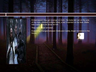  Embarrassed, they got revenge on Colin. His body laid out on the side
of the road, stabbed multiple times, a red X painted on his face. Stella
told Caddy a drunk driver hit him.
 They were never arrested .
 Everything changed between Stella and Caddy. Anger increased in the
house.
 