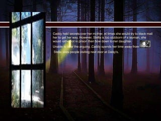  Caddy held secrets over her mother, at times she would try to black mail
her to get her way. However, Stella is too stubborn of a woman, she
would rather rot in prison then bow down to her daughter.
 Unable to bear the arguing ,Caddy spends her time away from home.
 Stella sees people visiting next door at Daisy’s.

 