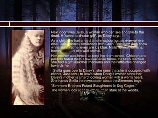  Next door lives Daisy, a woman who can see and talk to the
dead. A “sweet-and-sour gift”, as Daisy says.
 As a child she had a hard time in school just as everywhere
else. Daisy shares similarities with Colin. Both born with snow
white skin. Yet her eyes are icy blue. Nails not like humans,
however, claws of a wild animal.
 Her mother was forced to keep her from school. Children and
parents hated them. However once home, the town learned
she had a gift like other mediums and their attitudes changed
towards her.
 Stella goes over to Daisy’s ,she sees that she is occupied with
clients. Just about to leave when Daisy's mother stops her.
Daisy's mother is a hard looking woman with a warm heart.
She hands Stella the newspaper about the Simmons boys.
 “Simmons Brothers Found Slaughtered In Dog Cages.”
 The women look at each other , then stare at the woods.
 