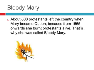 Bloody Mary
 About 800 protestants left the country when
Mary became Queen, because from 1555
onwards she burnt protestants alive. That´s
why she was called Bloody Mary.
 