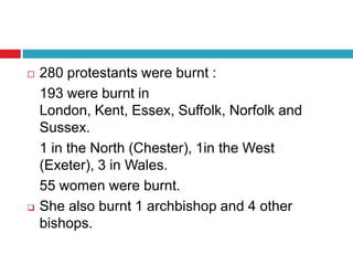  280 protestants were burnt :
193 were burnt in
London, Kent, Essex, Suffolk, Norfolk and
Sussex.
1 in the North (Chester), 1in the West
(Exeter), 3 in Wales.
55 women were burnt.
 She also burnt 1 archbishop and 4 other
bishops.
 