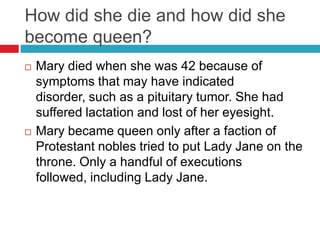 How did she die and how did she
become queen?
 Mary died when she was 42 because of
symptoms that may have indicated
disorder, such as a pituitary tumor. She had
suffered lactation and lost of her eyesight.
 Mary became queen only after a faction of
Protestant nobles tried to put Lady Jane on the
throne. Only a handful of executions
followed, including Lady Jane.
 
