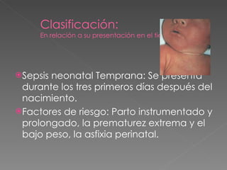 Clasificación: En relación a su presentación en el tiempo Sepsis neonatal Temprana:  Se presenta durante los tres primeros días después del nacimiento. Factores de riesgo: Parto instrumentado y prolongado, la prematurez extrema y el bajo peso, la asfixia perinatal. 