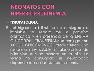 FISIOPATOLIGIA:  En el hígado la bilirrubina no conjugada o insoluble se separa de la proteína plasmática y en presencia de la ENZIMA GLUCORONIL TRANSFERASA se conjuga con ACIDO GLUCORONICO produciendo una sustancia muy soluble al glucorònido de bilirrubina que se excreta en la bilis. La forma no conjugada es neurotóxica dependiendo de las concentraciones. 