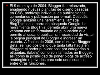 <ul><li>El 9 de mayo de 2004, Blogger fue relanzado, añadiendo nuevas plantillas de diseño basadas en CSS, archivaje indiv...