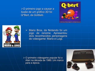 O primeiro jogo a causar a
ilusão de um gráfico 3D foi
Q*Bert, da Gottlieb.




    Mario Bros, da Nintendo foi um
     jogo de renome. Apresentou
     dois reconhecidos personagens
     do videogame: Mario e Luigi.




  O primeiro videogame popular foi o
   Atari na década de 1980. Um marco
   para a época.
 