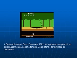 Desenvolvido por David Crane em 1982, foi o pioneiro em permitir ao
personagem pular, correr e ter uma visão lateral, denominada de
plataforma.
 