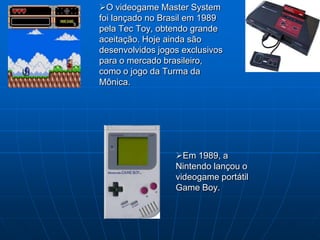 O videogame Master System
foi lançado no Brasil em 1989
pela Tec Toy, obtendo grande
aceitação. Hoje ainda são
desenvolvidos jogos exclusivos
para o mercado brasileiro,
como o jogo da Turma da
Mônica.




                  Em 1989, a
                  Nintendo lançou o
                  videogame portátil
                  Game Boy.
 