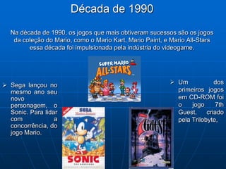 Década de 1990
  Na década de 1990, os jogos que mais obtiveram sucessos são os jogos
   da coleção do Mario, como o Mario Kart, Mario Paint, e Mario All-Stars
        essa década foi impulsionada pela indústria do videogame.




 Sega lançou no                                          Um            dos
  mesmo ano seu                                            primeiros jogos
  novo                                                     em CD-ROM foi
  personagem, o                                            o    jogo      7th
  Sonic. Para lidar                                        Guest,     criado
  com             a                                        pela Trilobyte,
  concorrência, do
  jogo Mario.
 