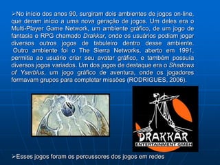 No início dos anos 90, surgiram dois ambientes de jogos on-line,
que deram início a uma nova geração de jogos. Um deles era o
Multi-Player Game Network, um ambiente gráfico, de um jogo de
fantasia e RPG chamado Drakkar, onde os usuários podiam jogar
diversos outros jogos de tabuleiro dentro desse ambiente.
 Outro ambiente foi o The Sierra Networks, aberto em 1991,
permitia ao usuário criar seu avatar gráfico, e também possuía
diversos jogos variados. Um dos jogos de destaque era o Shadows
of Yserbius, um jogo gráfico de aventura, onde os jogadores
formavam grupos para completar missões (RODRIGUES, 2006).




Esses jogos foram os percussores dos jogos em redes
 