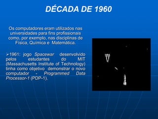 DÉCADA DE 1960

 Os computadores eram utilizados nas
  universidades para fins profissionais
 como, por exemplo, nas disciplinas de
    Física, Química e Matemática.

1961: jogo Spacewar desenvolvido
pelos     estudantes        do     MIT
(Massachusetts Institute of Technology)
tinha como objetivo demonstrar o novo
computador    -    Programmed     Data
Processor-1 (PDP-1).
 