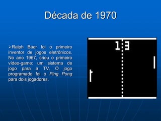 Década de 1970


Ralph Baer foi o primeiro
inventor de jogos eletrônicos.
No ano 1967, criou o primeiro
vídeo-game: um sistema de
jogo para a TV. O jogo
programado foi o Ping Pong
para dois jogadores.
 