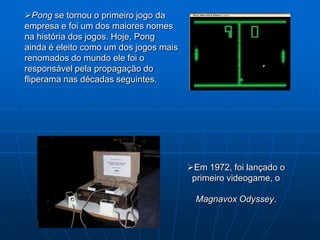 Pong se tornou o primeiro jogo da
empresa e foi um dos maiores nomes
na história dos jogos. Hoje, Pong
ainda é eleito como um dos jogos mais
renomados do mundo ele foi o
responsável pela propagação do
fliperama nas décadas seguintes.




                                        Em 1972, foi lançado o
                                         primeiro videogame, o

                                          Magnavox Odyssey.
 