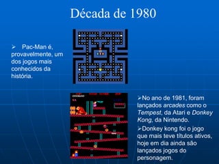 Década de 1980

 Pac-Man é,
provavelmente, um
dos jogos mais
conhecidos da
história.


                              No ano de 1981, foram
                              lançados arcades como o
                              Tempest, da Atari e Donkey
                              Kong, da Nintendo.
                              Donkey kong foi o jogo
                              que mais teve títulos ativos,
                              hoje em dia ainda são
                              lançados jogos do
                              personagem.
 