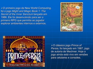 O primeiro jogo da New World Computing.
foi o jogo Might and Magic Book 1: The
Secret of the Inner Sanctum lançado em
1986. Ele foi desenvolvido para ser o
primeiro RPG que permitia ao jogador
explorar ambientes internos e externos.




                                       O clássico jogo Prince of
                                       Persia, foi lançado em 1987, jogo
                                       de autoria de Mechner. Hoje o
                                       jogo ainda está vivo em versões
                                       para celulares e consoles.
 