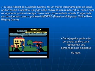  O jogo Habitat da Lucasfilm Games foi um marco importante para os jogos
on-line atuais. Habitat foi um jogo onde criava-se um mundo virtual, com o qual
os jogadores podiam interagir com o meio, (comunidade virtual). O jogo pode
ser considerado como o primeiro MMORPG (Massive Multiplayer Online Role
Playing Game).




                                                  Cada jogador podia criar
                                                   um avatar gráfico para
                                                      representar seu
                                                  personagem no ambiente
                                                           do jogo.
 