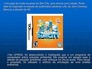 Um jogo de muito sucesso foi Sim City, pois simula uma cidade. Parte
dele foi inspirado no estudo de autômatos celulares Life, de John Conway.
Marcou a década de 90.




   Na UFRGS, foi desenvolvido o Carbópolis que é um programa de
   computador sobre poluição ambiental. Ele propicia um espaço para o
   debate da poluição ambiental, com enfoque na chuva ácida. Para atingir
   o propósito, foi utilizado o artifício da simulação de uma análise
   ambiental.
 